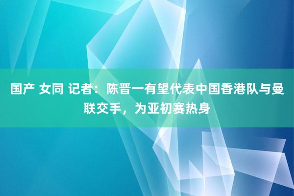 国产 女同 记者：陈晋一有望代表中国香港队与曼联交手，为亚初赛热身
