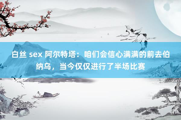 白丝 sex 阿尔特塔：咱们会信心满满的前去伯纳乌，当今仅仅进行了半场比赛