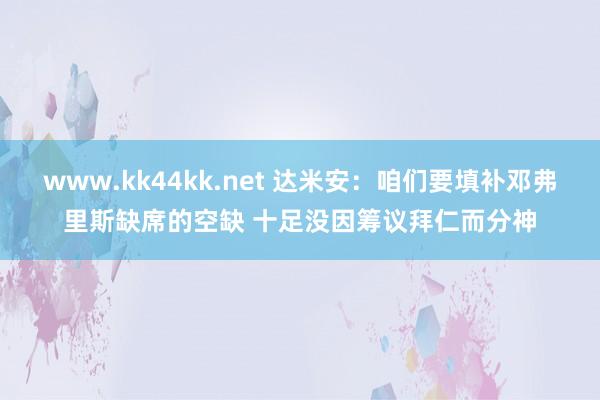www.kk44kk.net 达米安：咱们要填补邓弗里斯缺席的空缺 十足没因筹议拜仁而分神