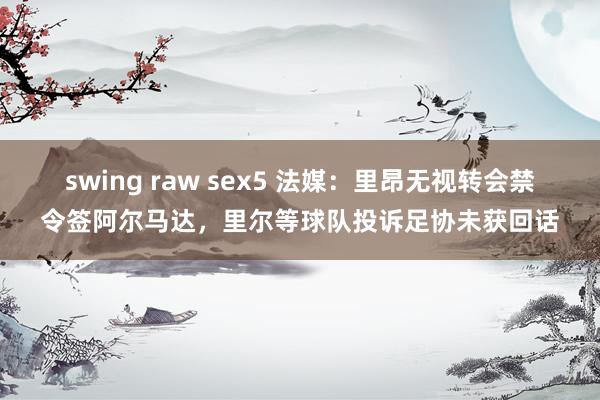 swing raw sex5 法媒：里昂无视转会禁令签阿尔马达，里尔等球队投诉足协未获回话