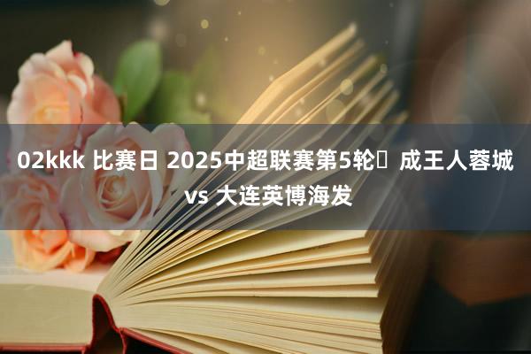 02kkk 比赛日 2025中超联赛第5轮⚽成王人蓉城 vs 大连英博海发