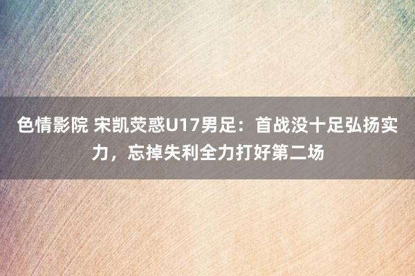 色情影院 宋凯荧惑U17男足：首战没十足弘扬实力，忘掉失利全力打好第二场