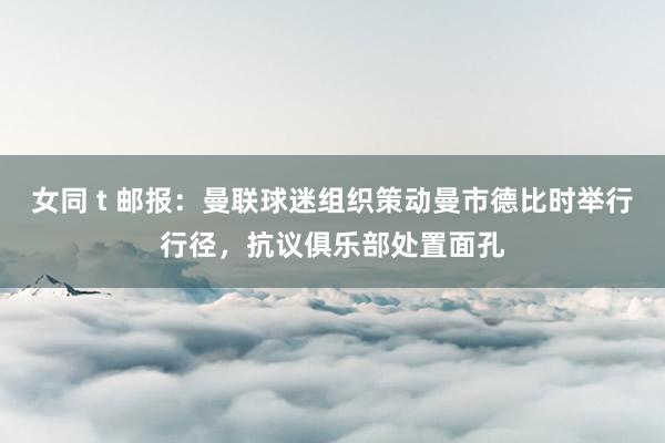 女同 t 邮报：曼联球迷组织策动曼市德比时举行行径，抗议俱乐部处置面孔