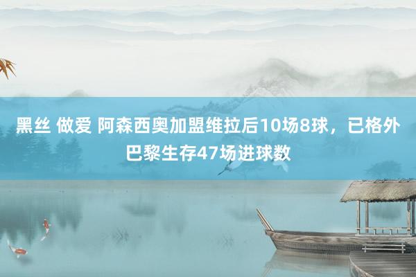 黑丝 做爱 阿森西奥加盟维拉后10场8球，已格外巴黎生存47场进球数