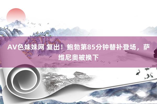 AV色妹妹网 复出！鲍勃第85分钟替补登场，萨维尼奥被换下