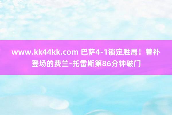 www.kk44kk.com 巴萨4-1锁定胜局！替补登场的费兰-托雷斯第86分钟破门