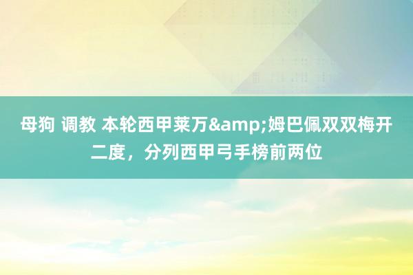 母狗 调教 本轮西甲莱万&姆巴佩双双梅开二度，分列西甲弓手榜前两位