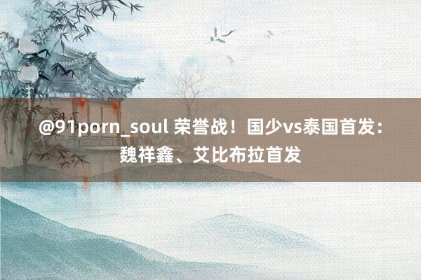 @91porn_soul 荣誉战！国少vs泰国首发：魏祥鑫、艾比布拉首发